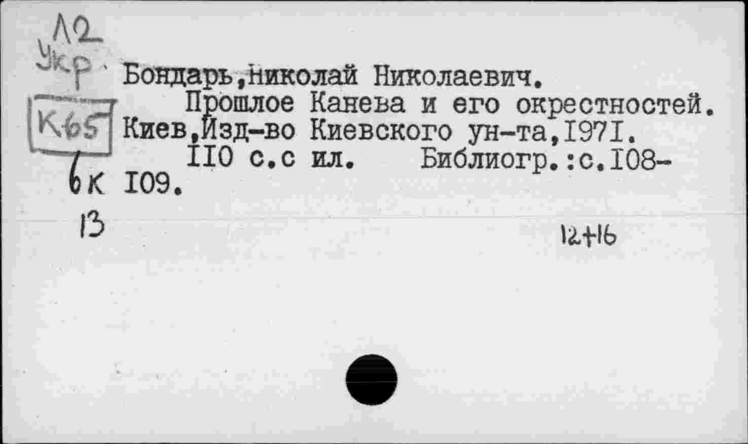 ﻿АО»
Vir »
T ' Бондарь,Николай Николаевич.
Прошлое Канева и его окрестностей.
; Киев,Йзд-во Киевского ун-та, 1971.
"7—; ПО с. с ил. Библиогр.:с.1О8-
6 К 109.
13
